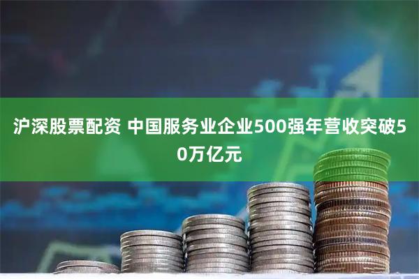 沪深股票配资 中国服务业企业500强年营收突破50万亿元