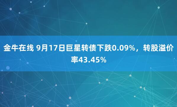 金牛在线 9月17日巨星转债下跌0.09%，转股溢价率43.45%