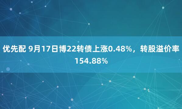 优先配 9月17日博22转债上涨0.48%，转股溢价率154.88%