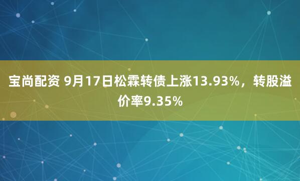 宝尚配资 9月17日松霖转债上涨13.93%，转股溢价率9.35%