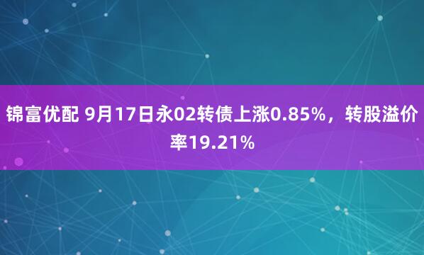 锦富优配 9月17日永02转债上涨0.85%，转股溢价率19.21%
