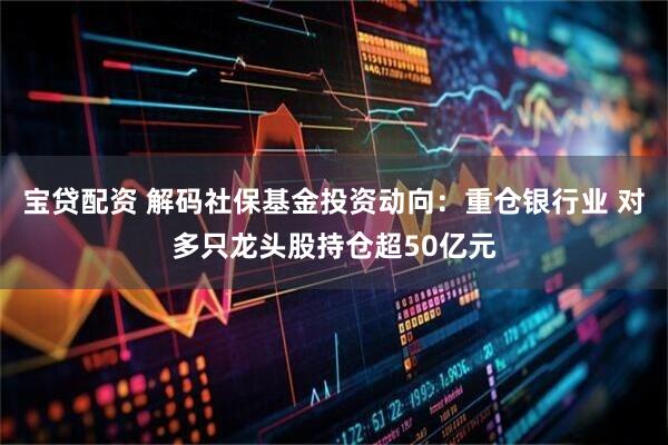 宝贷配资 解码社保基金投资动向：重仓银行业 对多只龙头股持仓超50亿元