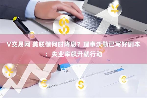 V交易网 美联储何时降息？理事沃勒已写好剧本：失业率飙升就行动