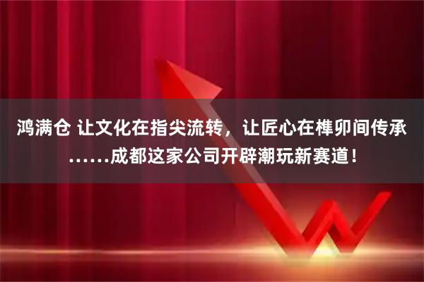 鸿满仓 让文化在指尖流转，让匠心在榫卯间传承……成都这家公司开辟潮玩新赛道！