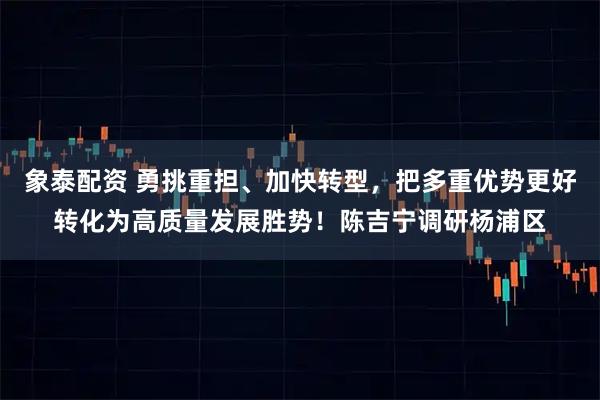 象泰配资 勇挑重担、加快转型，把多重优势更好转化为高质量发展胜势！陈吉宁调研杨浦区