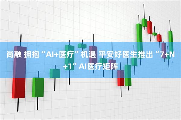 尚融 拥抱“AI+医疗”机遇 平安好医生推出“7+N+1”AI医疗矩阵