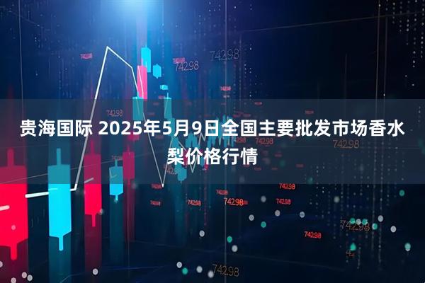 贵海国际 2025年5月9日全国主要批发市场香水梨价格行情