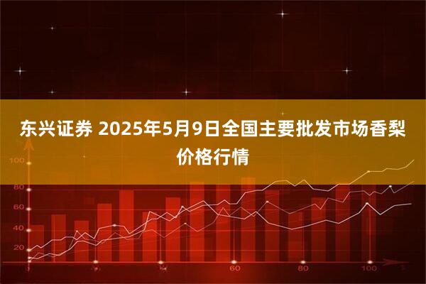 东兴证券 2025年5月9日全国主要批发市场香梨价格行情