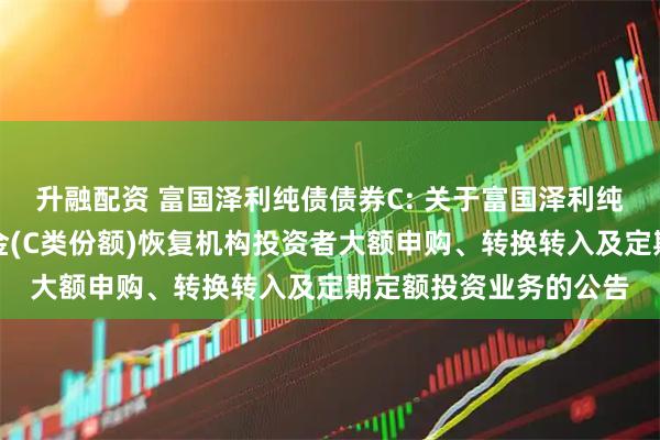 升融配资 富国泽利纯债债券C: 关于富国泽利纯债债券型证券投资基金(C类份额)恢复机构投资者大额申购、转换转入及定期定额投资业务的公告