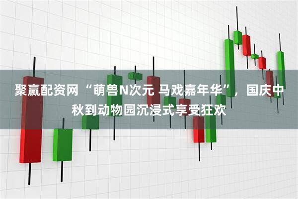 聚赢配资网 “萌兽N次元 马戏嘉年华”，国庆中秋到动物园沉浸式享受狂欢