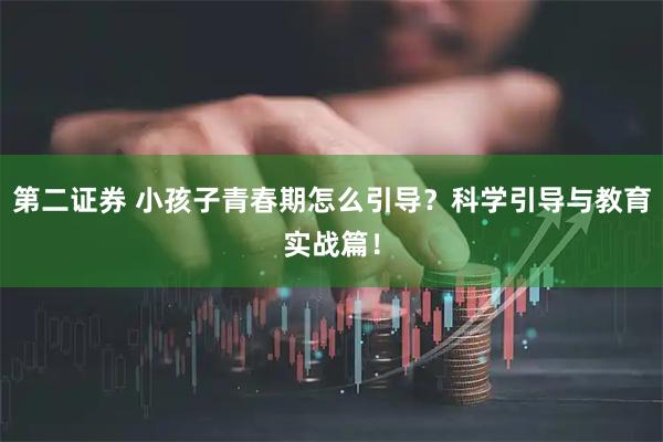 第二证券 小孩子青春期怎么引导？科学引导与教育实战篇！