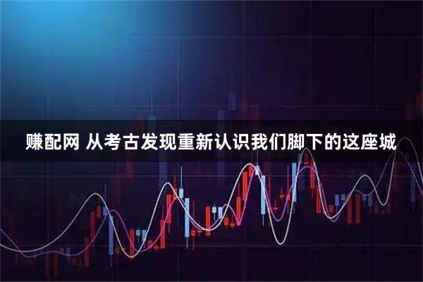 赚配网 从考古发现重新认识我们脚下的这座城