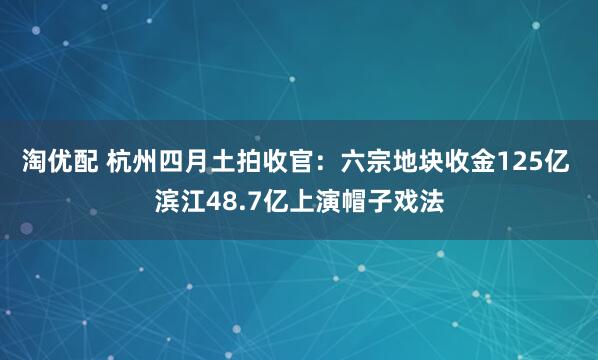淘优配 杭州四月土拍收官：六宗地块收金125亿 滨江48.7亿上演帽子戏法