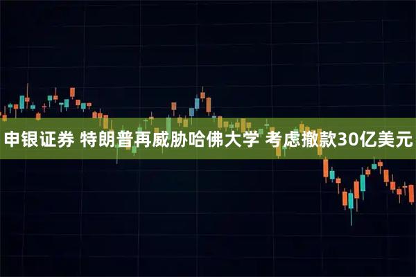 申银证券 特朗普再威胁哈佛大学 考虑撤款30亿美元