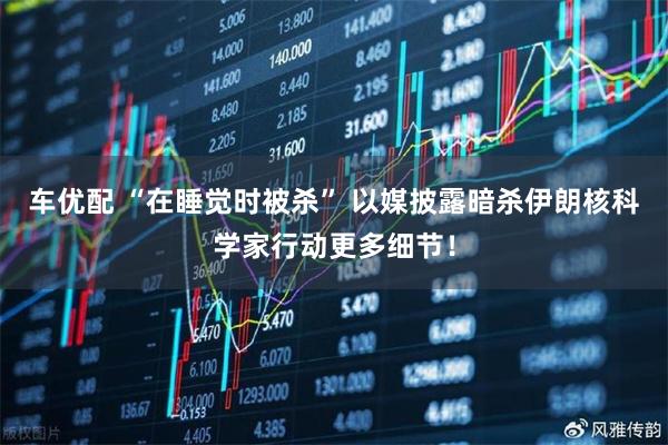 车优配 “在睡觉时被杀” 以媒披露暗杀伊朗核科学家行动更多细节！