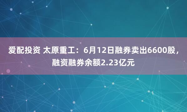 爱配投资 太原重工：6月12日融券卖出6600股，融资融券余额2.23亿元