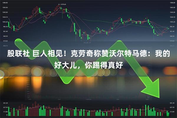 股联社 巨人相见！克劳奇称赞沃尔特马德：我的好大儿，你踢得真好