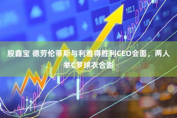 股鑫宝 德劳伦蒂斯与利雅得胜利CEO会面，两人举C罗球衣合影