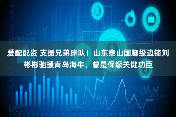 爱配配资 支援兄弟球队！山东泰山国脚级边锋刘彬彬驰援青岛海牛，曾是保级关键功臣