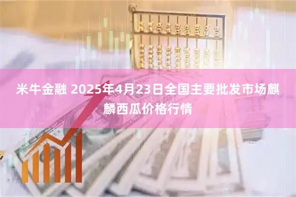 米牛金融 2025年4月23日全国主要批发市场麒麟西瓜价格行情