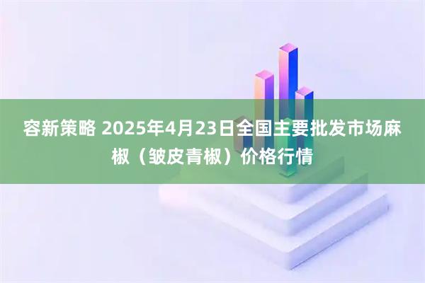 容新策略 2025年4月23日全国主要批发市场麻椒（皱皮青椒）价格行情