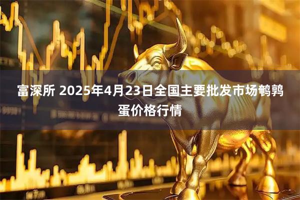 富深所 2025年4月23日全国主要批发市场鹌鹑蛋价格行情