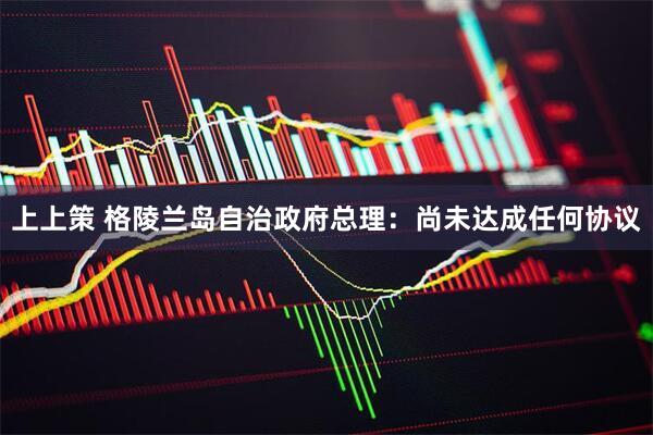 上上策 格陵兰岛自治政府总理：尚未达成任何协议