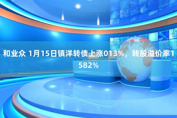 和业众 1月15日镇洋转债上涨013%，转股溢价率1582%
