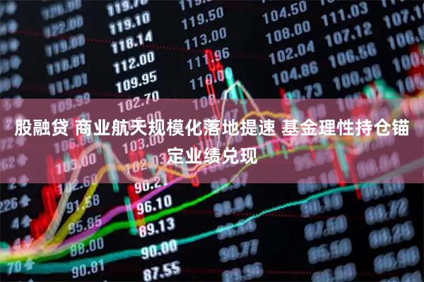 股融贷 商业航天规模化落地提速 基金理性持仓锚定业绩兑现