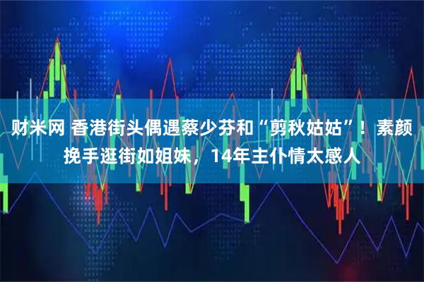 财米网 香港街头偶遇蔡少芬和“剪秋姑姑”！素颜挽手逛街如姐妹，14年主仆情太感人