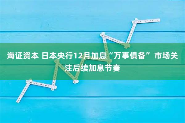 海证资本 日本央行12月加息“万事俱备” 市场关注后续加息节奏