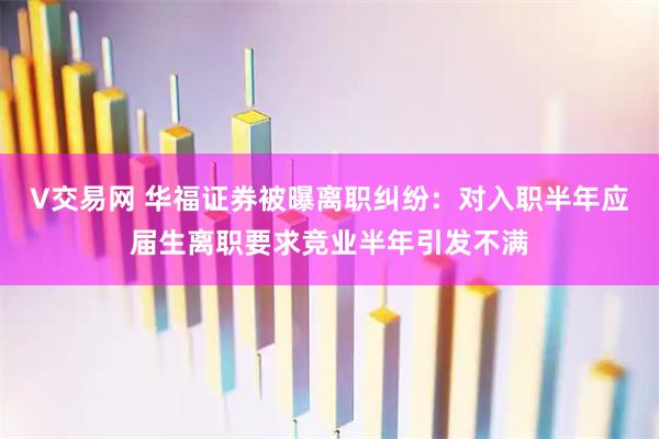 V交易网 华福证券被曝离职纠纷：对入职半年应届生离职要求竞业半年引发不满