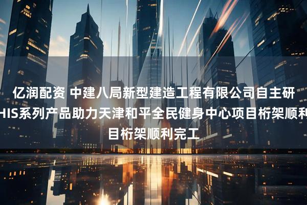 亿润配资 中建八局新型建造工程有限公司自主研发的HIS系列产品助力天津和平全民健身中心项目桁架顺利完工