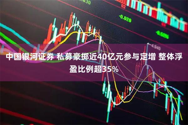 中国银河证券 私募豪掷近40亿元参与定增 整体浮盈比例超35%