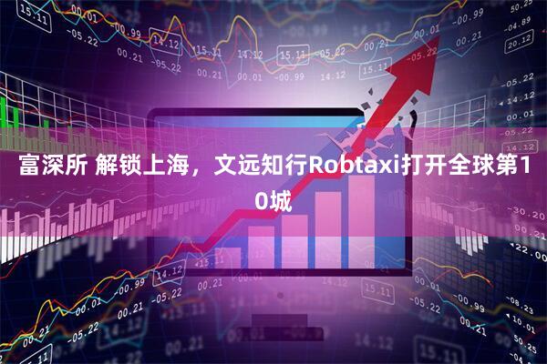 富深所 解锁上海，文远知行Robtaxi打开全球第10城