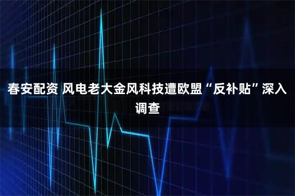 春安配资 风电老大金风科技遭欧盟“反补贴”深入调查
