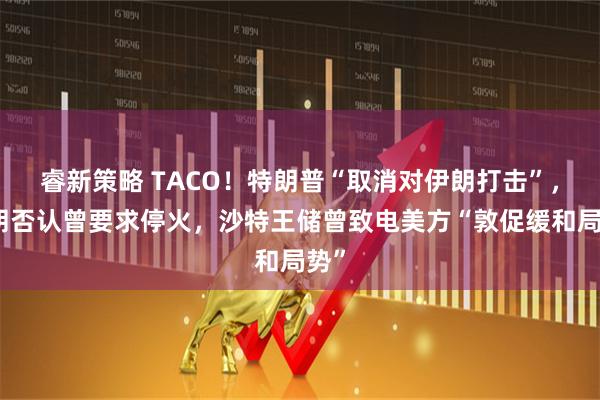 睿新策略 TACO！特朗普“取消对伊朗打击”，伊朗否认曾要求停火，沙特王储曾致电美方“敦促缓和局势”